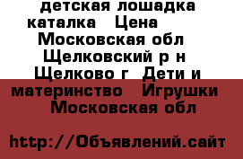 детская лошадка каталка › Цена ­ 500 - Московская обл., Щелковский р-н, Щелково г. Дети и материнство » Игрушки   . Московская обл.